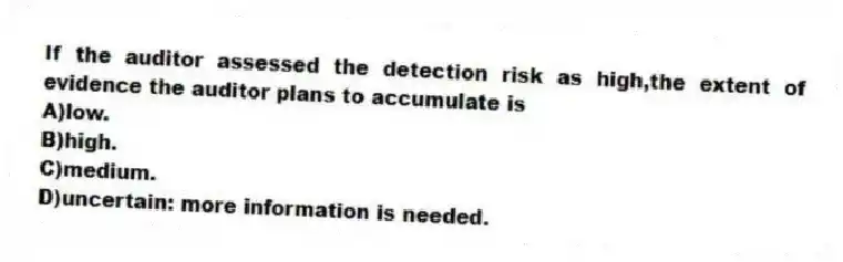 If the auditor assessed the detection risk as high,the extent of evidence the auditor plans to accumulate is
A)low.
B)high.
C)medium.
D)uncertain: more information is needed.