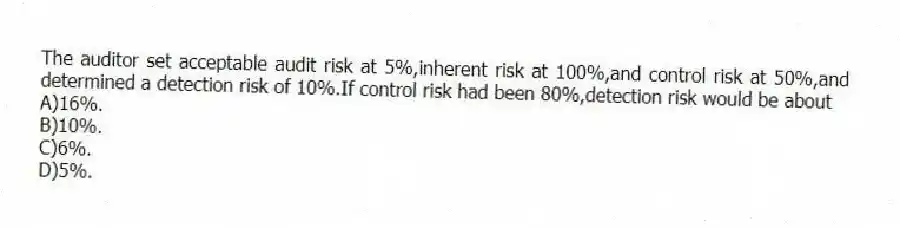 The auditor set acceptable audit risk at 5%,inherent risk at 100%,and control risk at 50%,and determined a detection risk of 10%.If control risk had been 80%,detection risk would be about
A)16%.
B)10%.
C)6%.
D)5%.
