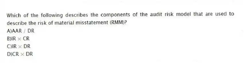 Which of the following describes the components of the audit risk model that are used to describe the risk of material misstatement (RMM)?
A)AAR / DR
B)IR × CR
C)IR × DR
D)CR × DR