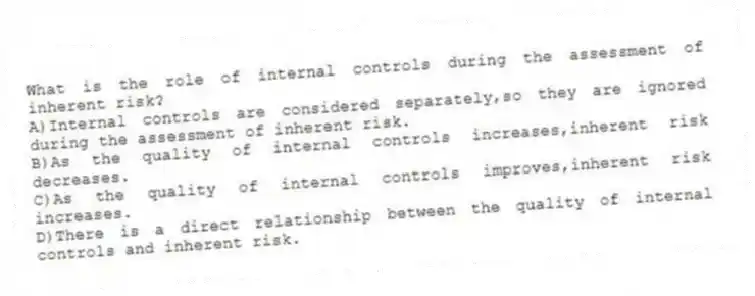 What is the role of internal controls during the assessment of inherent risk?
A)Internal controls are considered separately,so they are ignored during the assessment of inherent risk.
B)As the quality of internal controls increases,inherent risk decreases.
C)As the quality of internal controls improves,inherent risk increases.
D)There is a direct relationship between the quality of internal controls and inherent risk.