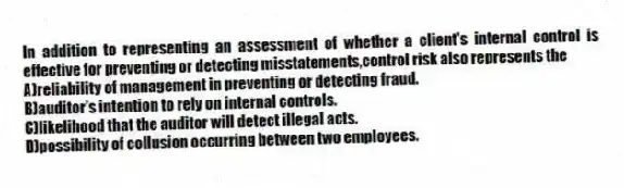 In addition to representing an assessment of whether a client's internal control is effective for preventing or detecting misstatements,control risk also represents the
A)reliability of management in preventing or detecting fraud.
B)auditor's intention to rely on internal controls.
C)likelihood that the auditor will detect illegal acts.
D)possibility of collusion occurring between two employees.