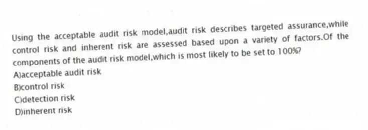 Using the acceptable audit risk model,audit risk describes targeted assurance,while control risk and inherent risk are assessed based upon a variety of factors.Of the components of the audit risk model,which is most likely to be set to 100%?
A)acceptable audit risk
B)control risk
C)detection risk
D)inherent risk