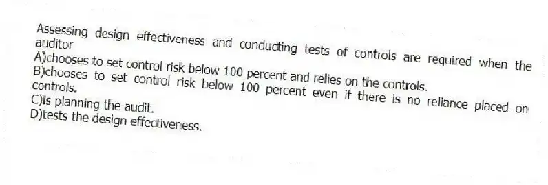 Assessing design effectiveness and conducting tests of controls are required when the auditor
A)chooses to set control risk below 100 percent and relies on the controls.
B)chooses to set control risk below 100 percent even if there is no reliance placed on controls.
C)is planning the audit.
D)tests the design effectiveness.