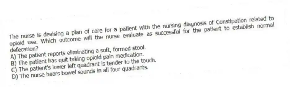 The nurse is devising a plan of care for a patient with the nursing diagnosis of Constipation related to opioid use. Which outcome will the nurse evaluate as successful for the patient to establish normal defecation?
A) The patient reports eliminating a soft, formed stool.
B) The patient has quit taking opioid pain medication.
C) The patient's lower left quadrant is tender to the touch.
D) The nurse hears bowel sounds in all four quadrants.