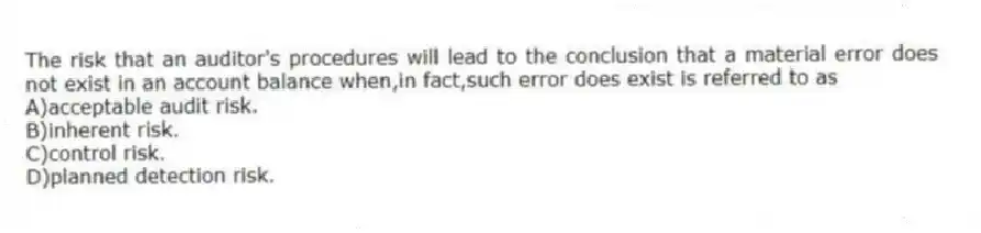 The risk that an auditor's procedures will lead to the conclusion that a material error does not exist in an account balance when,in fact,such error does exist is referred to as
A)acceptable audit risk.
B)inherent risk.
C)control risk.
D)planned detection risk.
