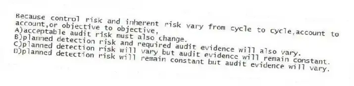 Because control risk and inherent risk vary from cycle to cycle,account to account,or objective to objective,
A)acceptable audit risk must also change.
B)planned detection risk and required audit evidence will also vary.
C)planned detection risk will vary but audit evidence will remain constant.
D)planned detection risk will remain constant but audit evidence will vary.