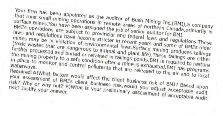 Your firm has been appointed as the auditor of Bush Mining Inc.(BMI),a company that runs small mining operations in remote areas of northern Canada,primarily in surface mines.You have been assigned the job of senior auditor for BMI.
BMI's operations are subject to provincial and federal laws and regulations.These laws and regulations have become stricter in recent years and some of BMI's older mines may be in violation of environmental laws.Surface mining produces tailings (toxic wastes that are dangerous to animal and plant life).These tailings are either further processed and buried or retained in tailings ponds.BMI is required to restore the mining property to a safe condition after a mine is exhausted.BMI has programs in place to monitor and control pollutants that are released to the air and to local waterways.
Required:A)What factors would affect the client business risk of BMI? Based upon your assessment of BMI's client business risk,would you adjust acceptable audit risk? Why or why not? B)What is your preliminary assessment of acceptable audit risk? Justify your answer.
