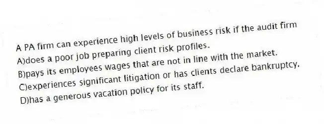 A PA firm can experience high levels of business risk if the audit firm
A)does a poor job preparing client risk profiles.
B)pays its employees wages that are not in line with the market.
C)experiences significant litigation or has clients declare bankruptcy.
D)has a generous vacation policy for its staff.