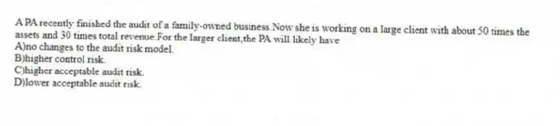 A PA recently finished the audit of a family-owned business.Now she is working on a large client with about 50 times the assets and 30 times total revenue.For the larger client,the PA will likely have
A)no changes to the audit risk model.
B)higher control risk.
C)higher acceptable audit risk.
D)lower acceptable audit risk.