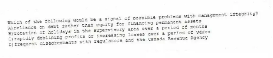 Which of the following would be a signal of possible problems with management integrity?
A)reliance on debt rather than equity for financing permanent assets
B)rotation of holidays in the supervisory area over a period of months
C)rapidly declining profits or increasing losses over a period of years
D)frequent disagreements with regulators and the Canada Revenue Agency