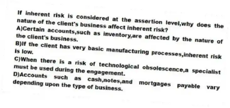 If inherent risk is considered at the assertion level,why does the nature of the client's business affect inherent risk?
A)Certain accounts,such as inventory,are affected by the nature of the client's business.
B)If the client has very basic manufacturing processes,inherent risk is low.
C)When there is a risk of technological obsolescence,a specialist must be used during the engagement.
D)Accounts such as cash,notes,and mortgages payable vary depending upon the type of business.