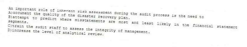 An important role of inherent risk assessment during the audit process is the need to
A)document the quality of the disaster recovery plan.
B)attempt to predict where misstatements are most and least likely in the financial statement segments.
C)train the audit staff to assess the integrity of management.
D)increase the level of analytical review.