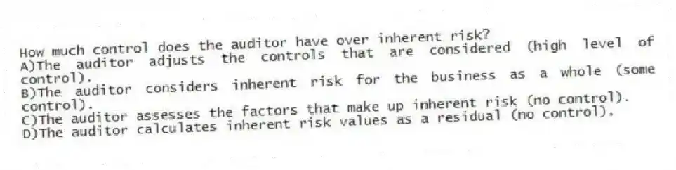 How much control does the auditor have over inherent risk?
A)The auditor adjusts the controls that are considered (high level of control).
B)The auditor considers inherent risk for the business as a whole (some control).
C)The auditor assesses the factors that make up inherent risk (no control).
D)The auditor calculates inherent risk values as a residual (no control).