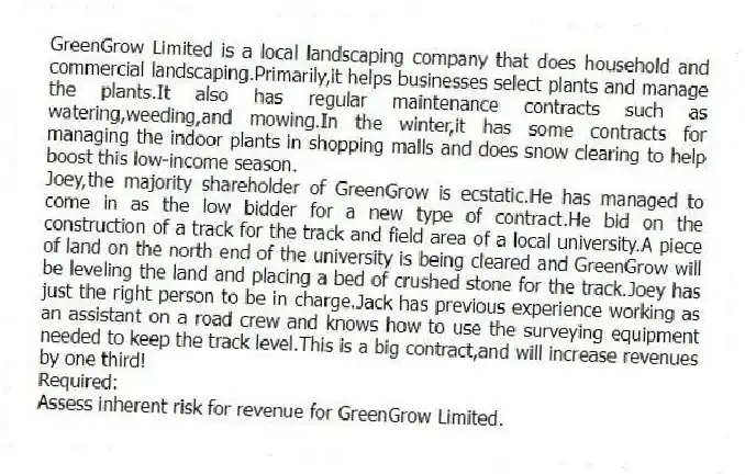 GreenGrow Limited is a local landscaping company that does household and commercial landscaping.Primarily,it helps businesses select plants and manage the plants.It also has regular maintenance contracts such as watering,weeding,and mowing.In the winter,it has some contracts for managing the indoor plants in shopping malls and does snow clearing to help boost this low-income season.
Joey,the majority shareholder of GreenGrow is ecstatic.He has managed to come in as the low bidder for a new type of contract.He bid on the construction of a track for the track and field area of a local university.A piece of land on the north end of the university is being cleared and GreenGrow will be leveling the land and placing a bed of crushed stone for the track.Joey has just the right person to be in charge.Jack has previous experience working as an assistant on a road crew and knows how to use the surveying equipment needed to keep the track level.This is a big contract,and will increase revenues by one third!
Required:
Assess inherent risk for revenue for GreenGrow Limited.