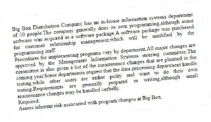 Big Box Distribution Company has an in-house information systems department of 50 people.The company generally does its own programming,although some software was acquired as a software package.A software package was purchased for customer relationship management,which will be modified by the programming staff.
Procedures for implementing programs vary by department.All major changes are approved by the Management Information Systems steering committee.The committee is also given a list of the maintenance changes that are planned in the coming year.Some departments request that the data processing department handle testing,while other users are rather picky and want to do their own testing.Requirements are generally prepared in writing,although small maintenance changes may be handled verbally.
Required:
Assess inherent risk associated with program changes at Big Box.