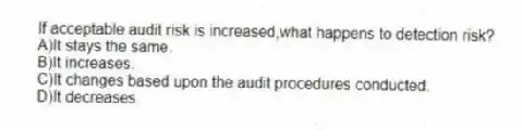 If acceptable audit risk is increased,what happens to detection risk?
A)It stays the same.
B)It increases.
C)It changes based upon the audit procedures conducted.
D)It decreases.