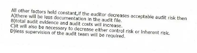 All other factors held constant,if the auditor decreases acceptable audit risk then
A)there will be less documentation in the audit file.
B)total audit evidence and audit costs will increase.
C)it will also be necessary to decrease either control risk or inherent risk.
D)less supervision of the audit team will be required.