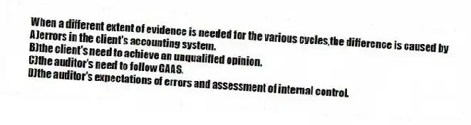 When a different extent of evidence is needed for the various cycles,the difference is caused by
A)errors in the client's accounting system.
B)the client's need to achieve an unqualified opinion.
C)the auditor's need to follow GAAS.
D)the auditor's expectations of errors and assessment of internal control.