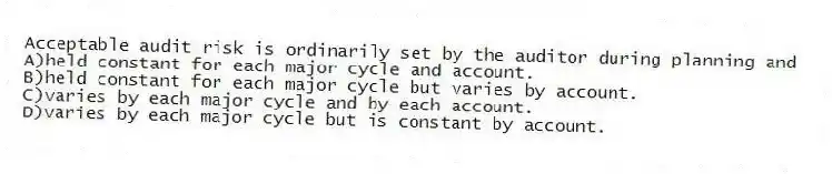 Acceptable audit risk is ordinarily set by the auditor during planning and
A)held constant for each major cycle and account.
B)held constant for each major cycle but varies by account.
C)varies by each major cycle and by each account.
D)varies by each major cycle but is constant by account.