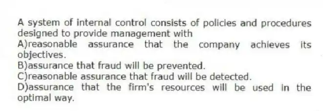 A system of internal control consists of policies and procedures designed to provide management with
A)reasonable assurance that the company achieves its objectives.
B)assurance that fraud will be prevented.
C)reasonable assurance that fraud will be detected.
D)assurance that the firm's resources will be used in the optimal way.