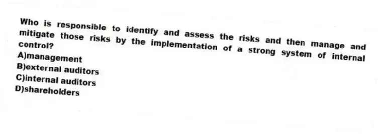 Who is responsible to identify and assess the risks and then manage and mitigate those risks by the implementation of a strong system of internal control?
A)management
B)external auditors
C)internal auditors
D)shareholders