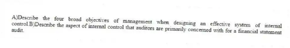 A)Describe the four broad objectives of management when designing an effective system of internal control.B)Describe the aspect of internal control that auditors are primarily concerned with for a financial statement audit.