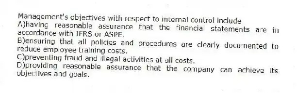 Management's objectives with respect to internal control include
A)having reasonable assurance that the financial statements are in accordance with IFRS or ASPE.
B)ensuring that all policies and procedures are clearly documented to reduce employee training costs.
C)preventing fraud and illegal activities at all costs.
D)providing reasonable assurance that the company can achieve its objectives and goals.