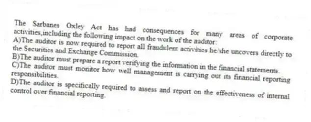 The Sarbanes Oxley Act has had consequences for many areas of corporate activities,including the following impact on the work of the auditor:
A)The auditor is now required to report all fraudulent activities he/she uncovers directly to the Securities and Exchange Commission.
B)The auditor must prepare a report verifying the information in the financial statements.
C)The auditor must monitor how well management is carrying out its financial reporting responsibilities.
D)The auditor is specifically required to assess and report on the effectiveness of internal control over financial reporting.