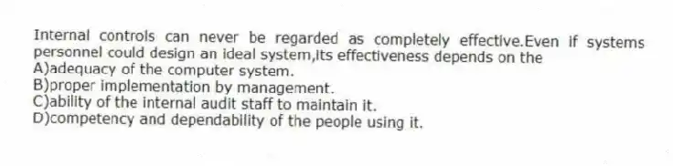 Internal controls can never be regarded as completely effective.Even if systems personnel could design an ideal system,its effectiveness depends on the
A)adequacy of the computer system.
B)proper implementation by management.
C)ability of the internal audit staff to maintain it.
D)competency and dependability of the people using it.