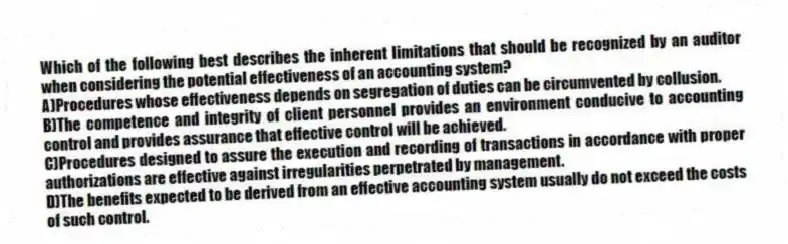 Which of the following best describes the inherent limitations that should be recognized by an auditor when considering the potential effectiveness of an accounting system?
A)Procedures whose effectiveness depends on segregation of duties can be circumvented by collusion.
B)The competence and integrity of client personnel provides an environment conducive to accounting control and provides assurance that effective control will be achieved.
C)Procedures designed to assure the execution and recording of transactions in accordance with proper authorizations are effective against irregularities perpetrated by management.
D)The benefits expected to be derived from an effective accounting system usually do not exceed the costs of such control.