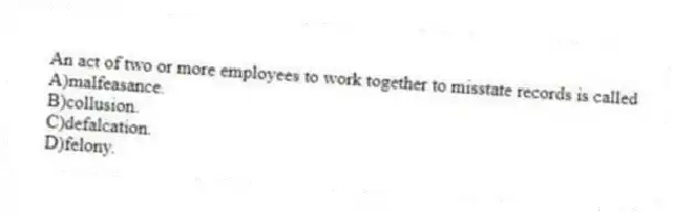 An act of two or more employees to work together to misstate records is called
A)malfeasance.
B)collusion.
C)defalcation.
D)felony.