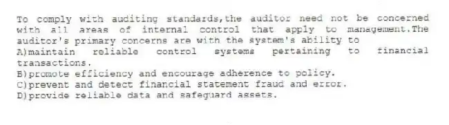 To comply with auditing standards,the auditor need not be concerned with all areas of internal control that apply to management.The auditor's primary concerns are with the system's ability to
A)maintain reliable control systems pertaining to financial transactions.
B)promote efficiency and encourage adherence to policy.
C)prevent and detect financial statement fraud and error.
D)provide reliable data and safeguard assets.