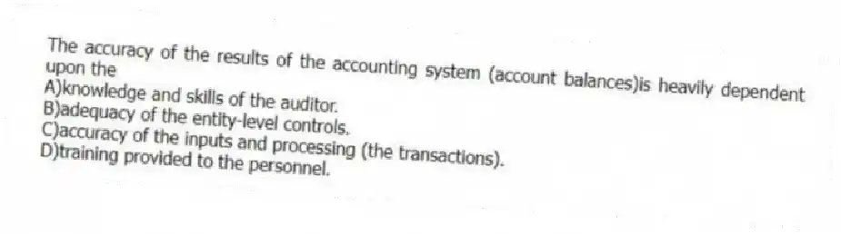The accuracy of the results of the accounting system (account balances)is heavily dependent upon the
A)knowledge and skills of the auditor.
B)adequacy of the entity-level controls.
C)accuracy of the inputs and processing (the transactions).
D)training provided to the personnel.