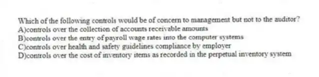 Which of the following controls would be of concern to management but not to the auditor?
A)controls over the collection of accounts receivable amounts
B)controls over the entry of payroll wage rates into the computer systems
C)controls over health and safety guidelines compliance by employer
D)controls over the cost of inventory items as recorded in the perpetual inventory system