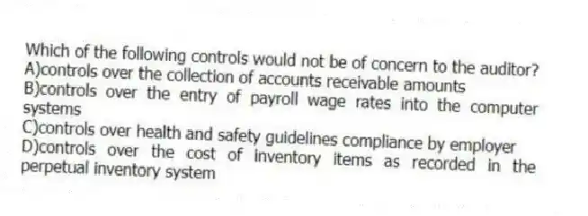 Which of the following controls would not be of concern to the auditor?
A)controls over the collection of accounts receivable amounts
B)controls over the entry of payroll wage rates into the computer systems
C)controls over health and safety guidelines compliance by employer
D)controls over the cost of inventory items as recorded in the perpetual inventory system