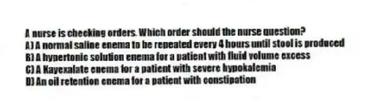 A nurse is checking orders. Which order should the nurse question?
A) A normal saline enema to be repeated every 4 hours until stool is produced
B) A hypertonic solution enema for a patient with fluid volume excess
C) A Kayexalate enema for a patient with severe hypokalemia
D) An oil retention enema for a patient with constipation