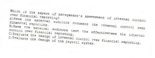 Which is one aspect of management's assessment of internal control over financial reporting?
A)Have the external auditors document the internal control over financial reporting.
B)Have the external auditors test the effectiveness the internal control over financial reporting.
C)Evaluate the design of internal control over financial reporting.
D)Evaluate the design of the payroll system.
