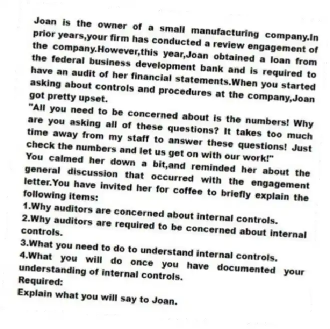 Joan is the owner of a small manufacturing company.In prior years,your firm has conducted a review engagement of the company.However,this year,Joan obtained a loan from the federal business development bank and is required to have an audit of her financial statements.When you started asking about controls and procedures at the company,Joan got pretty upset.
"All you need to be concerned about is the numbers! Why are you asking all of these questions? It takes too much time away from my staff to answer these questions! Just check the numbers and let us get on with our work!"
You calmed her down a bit,and reminded her about the general discussion that occurred with the engagement letter.You have invited her for coffee to briefly explain the following items:
1.Why auditors are concerned about internal controls.
2.Why auditors are required to be concerned about internal controls.
3.What you need to do to understand internal controls.
4.What you will do once you have documented your understanding of internal controls.
Required:
Explain what you will say to Joan.