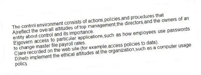The control environment consists of actions,policies,and procedures that
A)reflect the overall attitudes of top management,the directors,and the owners of an entity about control and its importance.
B)govern access to particular applications,such as how employees use passwords to change master file payroll rates.
C)are recorded on the web site (for example,access policies to data).
D)help implement the ethical attitudes at the organization,such as a computer usage policy.