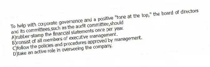 To help with corporate governance and a positive "tone at the top," the board of directors and its committees,such as the audit committee,should
A)rubber-stamp the financial statements once per year.
B)consist of all members of executive management.
C)follow the policies and procedures approved by management.
D)take an active role in overseeing the company.