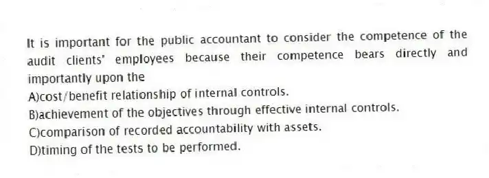 It is important for the public accountant to consider the competence of the audit clients' employees because their competence bears directly and importantly upon the
A)cost/benefit relationship of internal controls.
B)achievement of the objectives through effective internal controls.
C)comparison of recorded accountability with assets.
D)timing of the tests to be performed.
