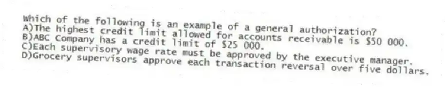 Which of the following is an example of a general authorization?
A)The highest credit limit allowed for accounts receivable is $50 000.
B)ABC Company has a credit limit of $25 000.
C)Each supervisory wage rate must be approved by the executive manager.
D)Grocery supervisors approve each transaction reversal over five dollars.