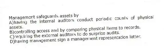 Management safeguards assets by
A)having the internal auditors conduct periodic counts of physical assets.
B)controlling access and by comparing physical items to records.
C)requiring the external auditors to do surprise audits.
D)having management sign a management representation letter.