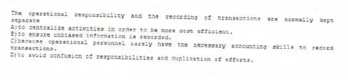 The operational responsibility and the recording of transactions are normally kept separate
A)to centralize activities in order to be more cost efficient.
B)to ensure unbiased information is recorded.
C)because operational personnel rarely have the necessary accounting skills to record transactions.
D)to avoid confusion of responsibilities and duplication of efforts.