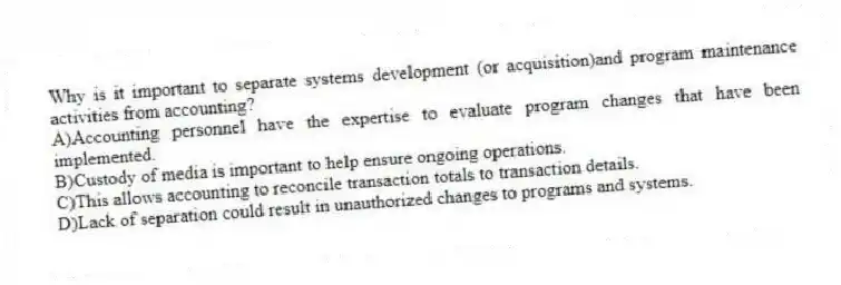 Why is it important to separate systems development (or acquisition)and program maintenance activities from accounting?
A)Accounting personnel have the expertise to evaluate program changes that have been implemented.
B)Custody of media is important to help ensure ongoing operations.
C)This allows accounting to reconcile transaction totals to transaction details.
D)Lack of separation could result in unauthorized changes to programs and systems.