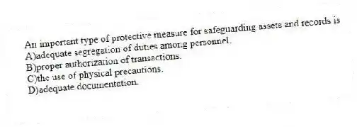 An important type of protective measure for safeguarding assets and records is
A)adequate segregation of duties among personnel.
B)proper authorization of transactions.
C)the use of physical precautions.
D)adequate documentation.