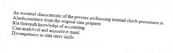 An essential characteristic of the persons performing internal check procedures is
A)independence from the original data preparer.
B)a thorough knowledge of accounting.
C)an analytical and inquisitive mind.
D)competence in data entry skills.