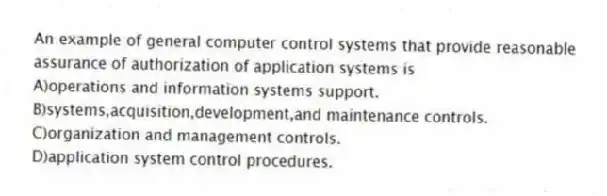 An example of general computer control systems that provide reasonable assurance of authorization of application systems is
A)operations and information systems support.
B)systems,acquisition,development,and maintenance controls.
C)organization and management controls.
D)application system control procedures.