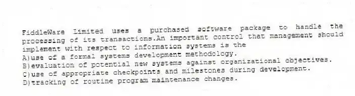 FiddleWare Limited uses a purchased software package to handle the processing of its transactions.An important control that management should implement with respect to information systems is the
A)use of a formal systems development methodology.
B)evaluation of potential new systems against organizational objectives.
C)use of appropriate checkpoints and milestones during development.
D)tracking of routine program maintenance changes.
