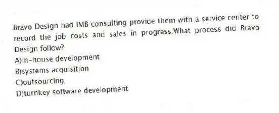 Bravo Design had IMB consulting provide them with a service center to record the job costs and sales in progress.What process did Bravo Design follow?
A)in-house development
B)systems acquisition
C)outsourcing
D)turnkey software development
